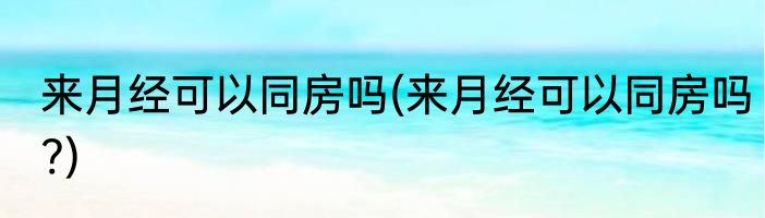 来月经可以同房吗(来月经可以同房吗?)