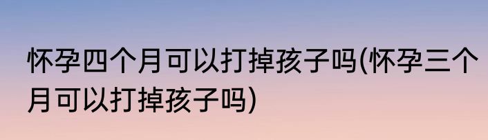 怀孕四个月可以打掉孩子吗(怀孕三个月可以打掉孩子吗)