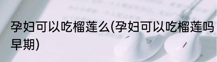 孕妇可以吃榴莲么(孕妇可以吃榴莲吗早期)