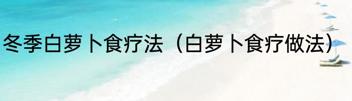 冬季白萝卜食疗法（白萝卜食疗做法）