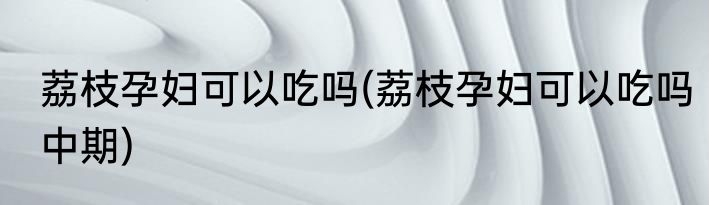荔枝孕妇可以吃吗(荔枝孕妇可以吃吗中期)