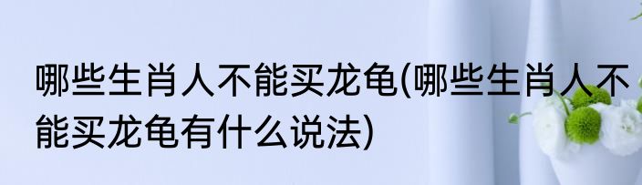 哪些生肖人不能买龙龟(哪些生肖人不能买龙龟有什么说法)