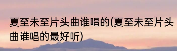 夏至未至片头曲谁唱的(夏至未至片头曲谁唱的最好听)