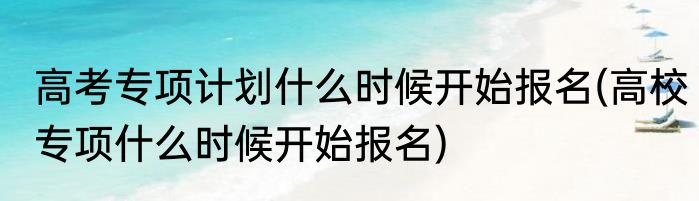 高考专项计划什么时候开始报名(高校专项什么时候开始报名)