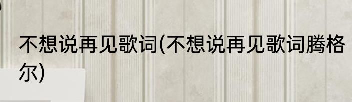 不想说再见歌词(不想说再见歌词腾格尔)