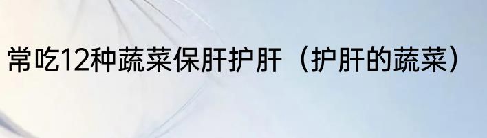 常吃12种蔬菜保肝护肝（护肝的蔬菜）