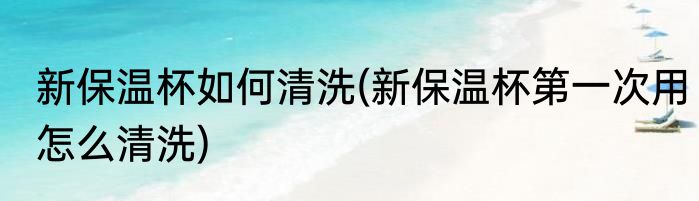 新保温杯如何清洗(新保温杯第一次用怎么清洗)