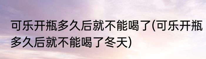 可乐开瓶多久后就不能喝了(可乐开瓶多久后就不能喝了冬天)