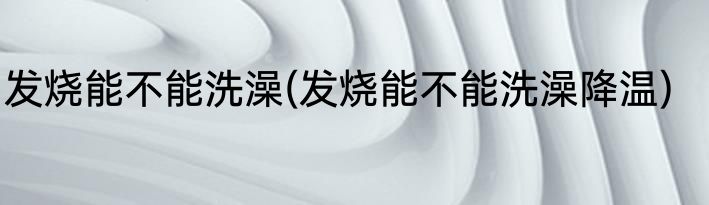 发烧能不能洗澡(发烧能不能洗澡降温)