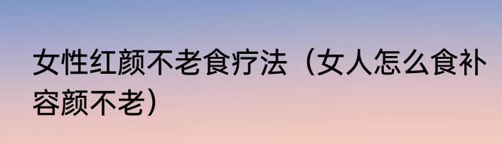 女性红颜不老食疗法（女人怎么食补容颜不老）