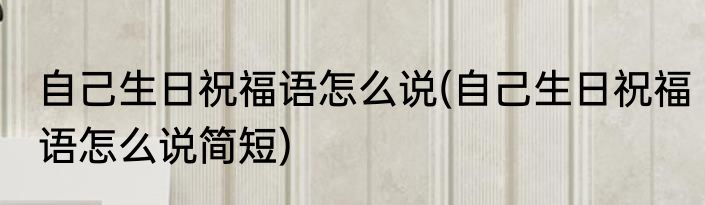 自己生日祝福语怎么说(自己生日祝福语怎么说简短)