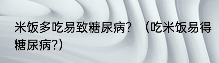 米饭多吃易致糖尿病？（吃米饭易得糖尿病?）