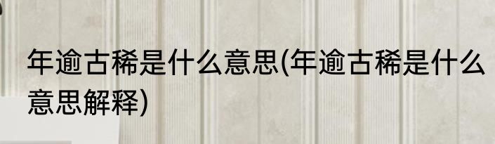 年逾古稀是什么意思(年逾古稀是什么意思解释)