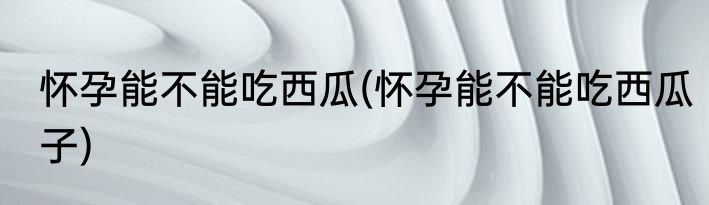 怀孕能不能吃西瓜(怀孕能不能吃西瓜子)