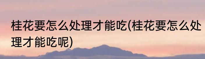 桂花要怎么处理才能吃(桂花要怎么处理才能吃呢)