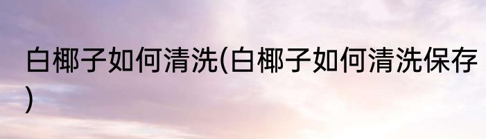 白椰子如何清洗(白椰子如何清洗保存)