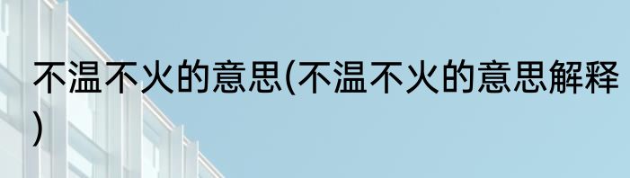 不温不火的意思(不温不火的意思解释)
