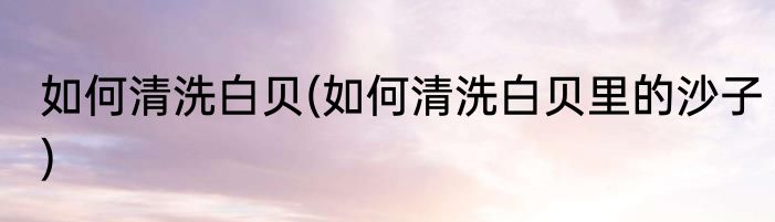 如何清洗白贝(如何清洗白贝里的沙子)