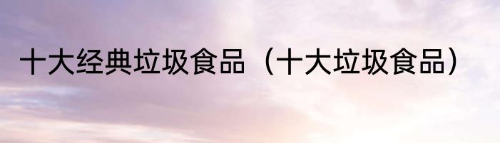 十大经典垃圾食品（十大垃圾食品）