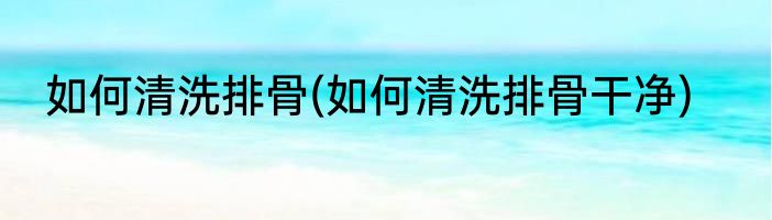 如何清洗排骨(如何清洗排骨干净)