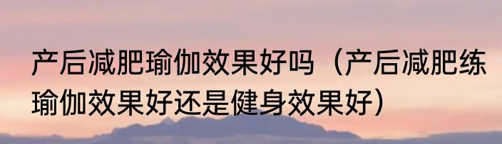 产后减肥瑜伽效果好吗（产后减肥练瑜伽效果好还是健身效果好）