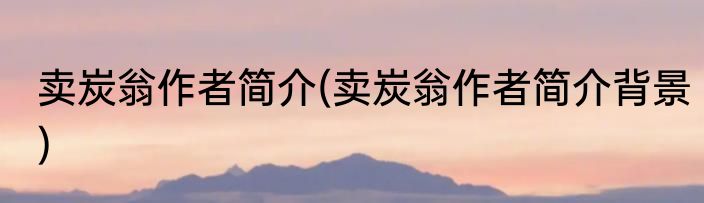 卖炭翁作者简介(卖炭翁作者简介背景)