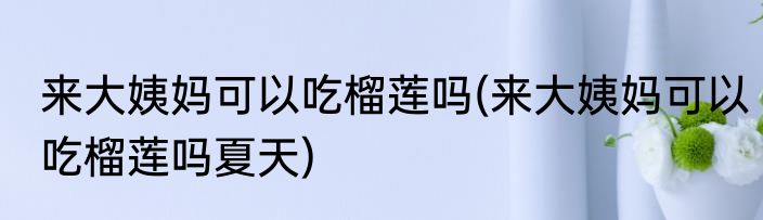 来大姨妈可以吃榴莲吗(来大姨妈可以吃榴莲吗夏天)