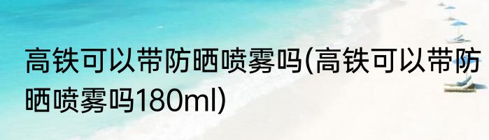 高铁可以带防晒喷雾吗(高铁可以带防晒喷雾吗180ml)