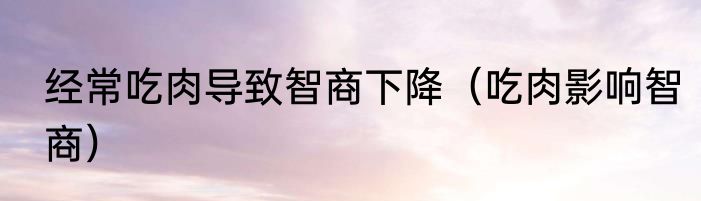 经常吃肉导致智商下降（吃肉影响智商）