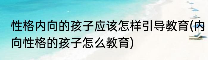 性格内向的孩子应该怎样引导教育(内向性格的孩子怎么教育)