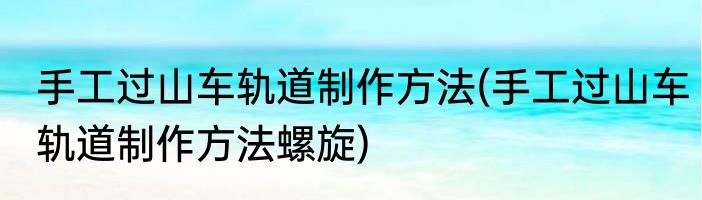 手工过山车轨道制作方法(手工过山车轨道制作方法螺旋)