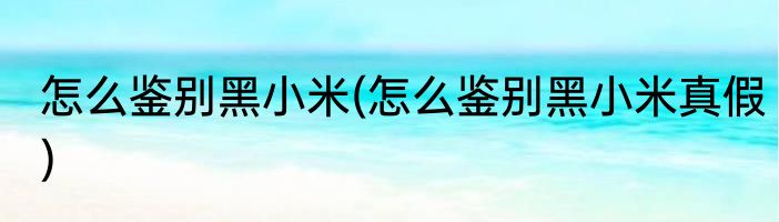 怎么鉴别黑小米(怎么鉴别黑小米真假)