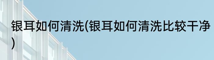 银耳如何清洗(银耳如何清洗比较干净)