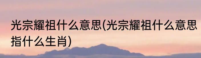 光宗耀祖什么意思(光宗耀祖什么意思指什么生肖)