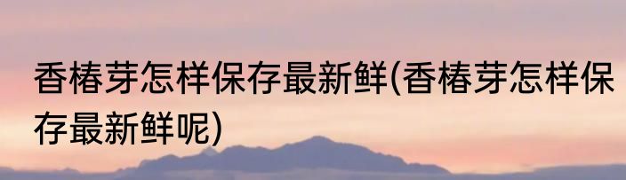 香椿芽怎样保存最新鲜(香椿芽怎样保存最新鲜呢)