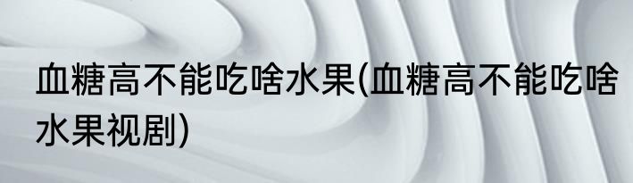 血糖高不能吃啥水果(血糖高不能吃啥水果视剧)