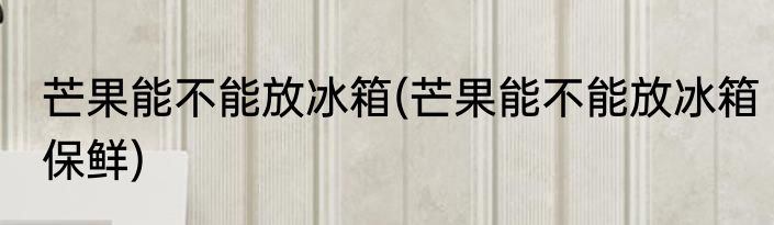 芒果能不能放冰箱(芒果能不能放冰箱保鲜)