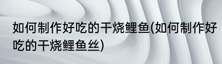 如何制作好吃的干烧鲤鱼(如何制作好吃的干烧鲤鱼丝)