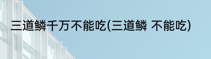 三道鳞千万不能吃(三道鳞 不能吃)