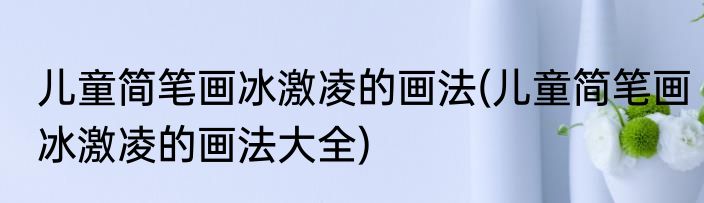 儿童简笔画冰激凌的画法(儿童简笔画冰激凌的画法大全)