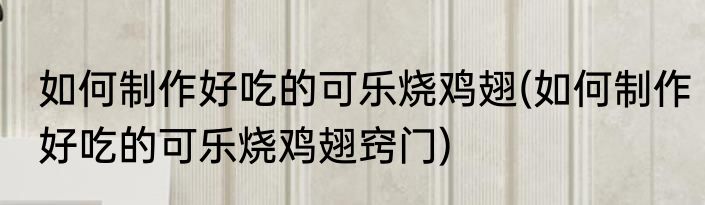 如何制作好吃的可乐烧鸡翅(如何制作好吃的可乐烧鸡翅窍门)