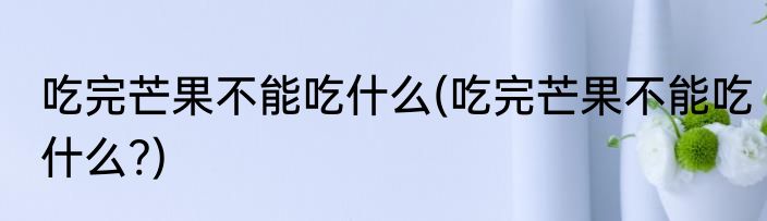 吃完芒果不能吃什么(吃完芒果不能吃什么?)