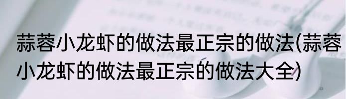 蒜蓉小龙虾的做法最正宗的做法(蒜蓉小龙虾的做法最正宗的做法大全)