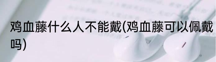 鸡血藤什么人不能戴(鸡血藤可以佩戴吗)