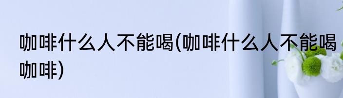咖啡什么人不能喝(咖啡什么人不能喝咖啡)