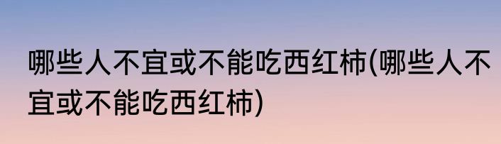 哪些人不宜或不能吃西红柿(哪些人不宜或不能吃西红柿)