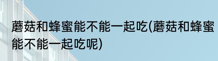 蘑菇和蜂蜜能不能一起吃(蘑菇和蜂蜜能不能一起吃呢)