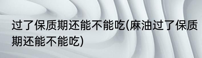 过了保质期还能不能吃(麻油过了保质期还能不能吃)