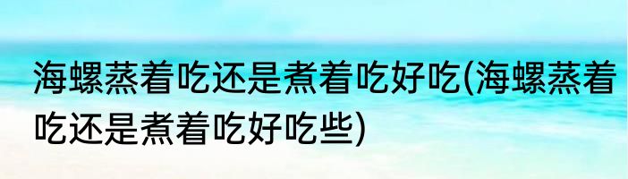 海螺蒸着吃还是煮着吃好吃(海螺蒸着吃还是煮着吃好吃些)