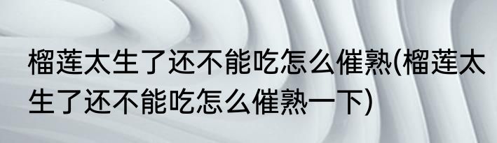 榴莲太生了还不能吃怎么催熟(榴莲太生了还不能吃怎么催熟一下)